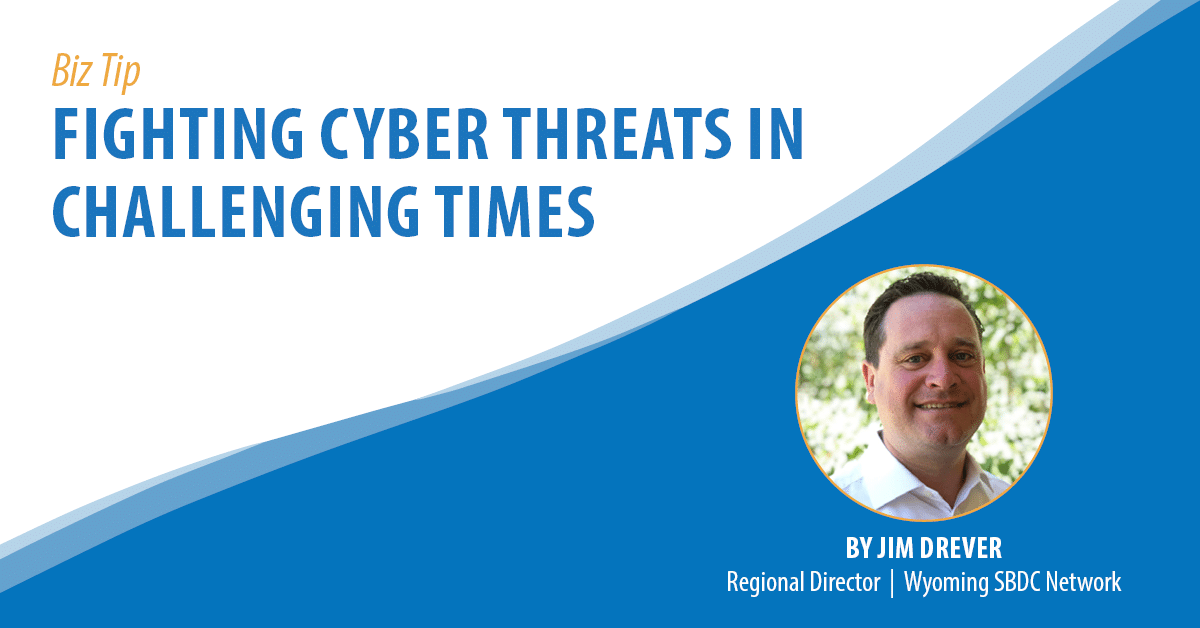 Biz Tip: Fighting Cyber Threats in Challenging Times. By Jim Drever, Regional Director, Wyoming SBDC Network.